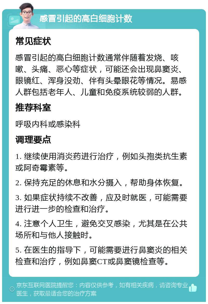 感冒引起的高白细胞计数 常见症状 感冒引起的高白细胞计数通常伴随着发烧、咳嗽、头痛、恶心等症状，可能还会出现鼻窦炎、眼镜红、浑身没劲、伴有头晕眼花等情况。易感人群包括老年人、儿童和免疫系统较弱的人群。 推荐科室 呼吸内科或感染科 调理要点 1. 继续使用消炎药进行治疗，例如头孢类抗生素或阿奇霉素等。 2. 保持充足的休息和水分摄入，帮助身体恢复。 3. 如果症状持续不改善，应及时就医，可能需要进行进一步的检查和治疗。 4. 注意个人卫生，避免交叉感染，尤其是在公共场所和与他人接触时。 5. 在医生的指导下，可能需要进行鼻窦炎的相关检查和治疗，例如鼻窦CT或鼻窦镜检查等。