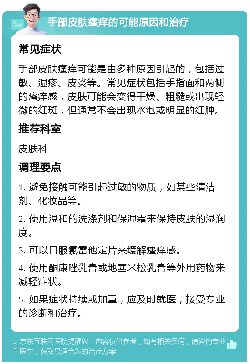 手部皮肤瘙痒的可能原因和治疗 常见症状 手部皮肤瘙痒可能是由多种原因引起的，包括过敏、湿疹、皮炎等。常见症状包括手指面和两侧的瘙痒感，皮肤可能会变得干燥、粗糙或出现轻微的红斑，但通常不会出现水泡或明显的红肿。 推荐科室 皮肤科 调理要点 1. 避免接触可能引起过敏的物质，如某些清洁剂、化妆品等。 2. 使用温和的洗涤剂和保湿霜来保持皮肤的湿润度。 3. 可以口服氯雷他定片来缓解瘙痒感。 4. 使用酮康唑乳膏或地塞米松乳膏等外用药物来减轻症状。 5. 如果症状持续或加重，应及时就医，接受专业的诊断和治疗。