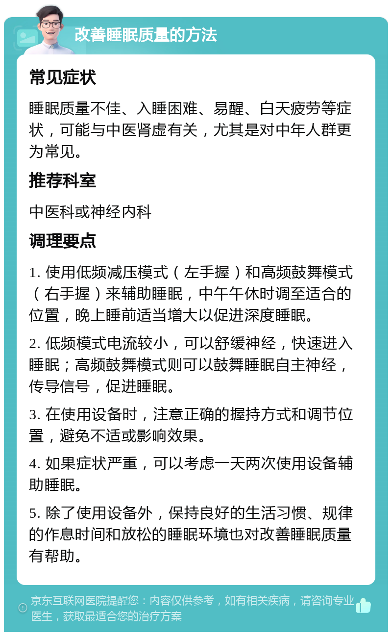 改善睡眠质量的方法 常见症状 睡眠质量不佳、入睡困难、易醒、白天疲劳等症状，可能与中医肾虚有关，尤其是对中年人群更为常见。 推荐科室 中医科或神经内科 调理要点 1. 使用低频减压模式（左手握）和高频鼓舞模式（右手握）来辅助睡眠，中午午休时调至适合的位置，晚上睡前适当增大以促进深度睡眠。 2. 低频模式电流较小，可以舒缓神经，快速进入睡眠；高频鼓舞模式则可以鼓舞睡眠自主神经，传导信号，促进睡眠。 3. 在使用设备时，注意正确的握持方式和调节位置，避免不适或影响效果。 4. 如果症状严重，可以考虑一天两次使用设备辅助睡眠。 5. 除了使用设备外，保持良好的生活习惯、规律的作息时间和放松的睡眠环境也对改善睡眠质量有帮助。