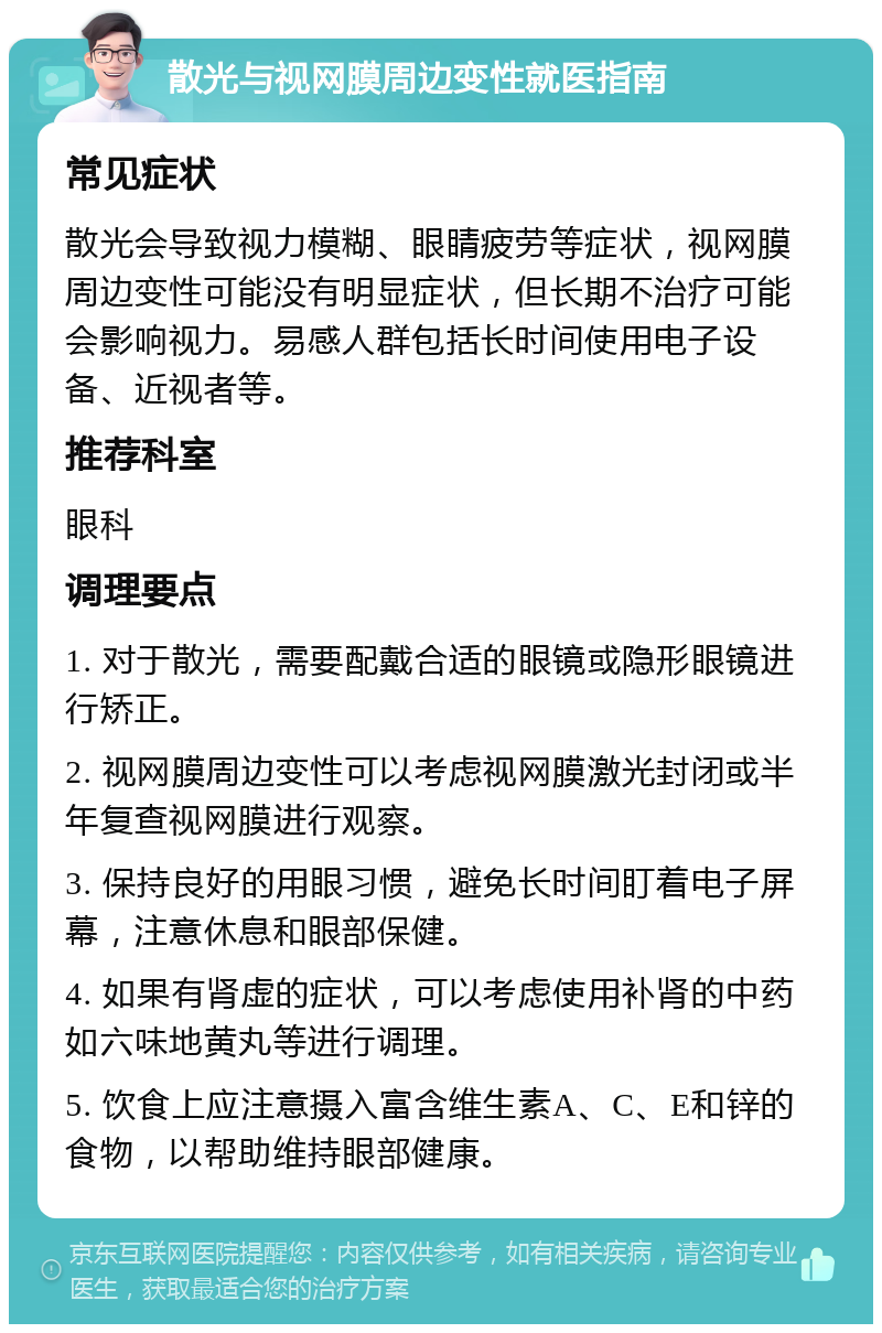 散光与视网膜周边变性就医指南 常见症状 散光会导致视力模糊、眼睛疲劳等症状，视网膜周边变性可能没有明显症状，但长期不治疗可能会影响视力。易感人群包括长时间使用电子设备、近视者等。 推荐科室 眼科 调理要点 1. 对于散光，需要配戴合适的眼镜或隐形眼镜进行矫正。 2. 视网膜周边变性可以考虑视网膜激光封闭或半年复查视网膜进行观察。 3. 保持良好的用眼习惯，避免长时间盯着电子屏幕，注意休息和眼部保健。 4. 如果有肾虚的症状，可以考虑使用补肾的中药如六味地黄丸等进行调理。 5. 饮食上应注意摄入富含维生素A、C、E和锌的食物，以帮助维持眼部健康。