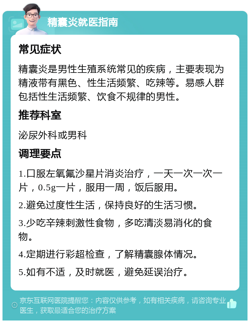 精囊炎就医指南 常见症状 精囊炎是男性生殖系统常见的疾病，主要表现为精液带有黑色、性生活频繁、吃辣等。易感人群包括性生活频繁、饮食不规律的男性。 推荐科室 泌尿外科或男科 调理要点 1.口服左氧氟沙星片消炎治疗，一天一次一次一片，0.5g一片，服用一周，饭后服用。 2.避免过度性生活，保持良好的生活习惯。 3.少吃辛辣刺激性食物，多吃清淡易消化的食物。 4.定期进行彩超检查，了解精囊腺体情况。 5.如有不适，及时就医，避免延误治疗。