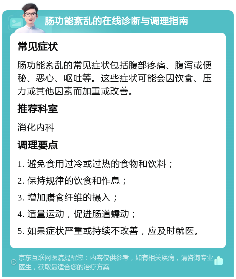 肠功能紊乱的在线诊断与调理指南 常见症状 肠功能紊乱的常见症状包括腹部疼痛、腹泻或便秘、恶心、呕吐等。这些症状可能会因饮食、压力或其他因素而加重或改善。 推荐科室 消化内科 调理要点 1. 避免食用过冷或过热的食物和饮料； 2. 保持规律的饮食和作息； 3. 增加膳食纤维的摄入； 4. 适量运动，促进肠道蠕动； 5. 如果症状严重或持续不改善，应及时就医。