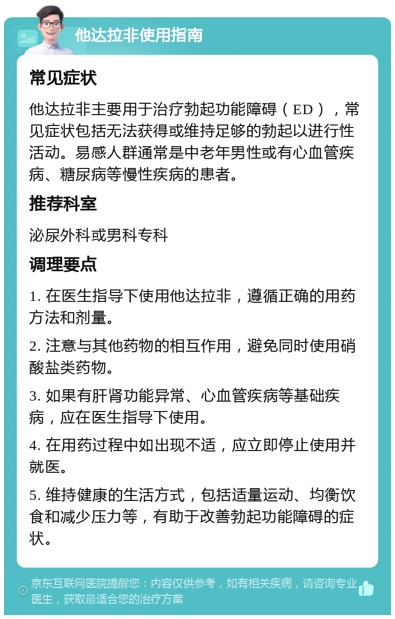 他达拉非使用指南 常见症状 他达拉非主要用于治疗勃起功能障碍（ED），常见症状包括无法获得或维持足够的勃起以进行性活动。易感人群通常是中老年男性或有心血管疾病、糖尿病等慢性疾病的患者。 推荐科室 泌尿外科或男科专科 调理要点 1. 在医生指导下使用他达拉非，遵循正确的用药方法和剂量。 2. 注意与其他药物的相互作用，避免同时使用硝酸盐类药物。 3. 如果有肝肾功能异常、心血管疾病等基础疾病，应在医生指导下使用。 4. 在用药过程中如出现不适，应立即停止使用并就医。 5. 维持健康的生活方式，包括适量运动、均衡饮食和减少压力等，有助于改善勃起功能障碍的症状。