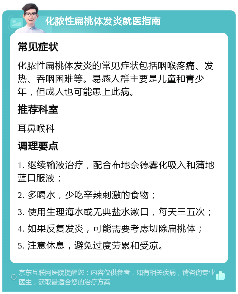 化脓性扁桃体发炎就医指南 常见症状 化脓性扁桃体发炎的常见症状包括咽喉疼痛、发热、吞咽困难等。易感人群主要是儿童和青少年，但成人也可能患上此病。 推荐科室 耳鼻喉科 调理要点 1. 继续输液治疗，配合布地奈德雾化吸入和蒲地蓝口服液； 2. 多喝水，少吃辛辣刺激的食物； 3. 使用生理海水或无典盐水漱口，每天三五次； 4. 如果反复发炎，可能需要考虑切除扁桃体； 5. 注意休息，避免过度劳累和受凉。