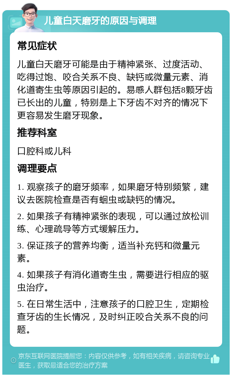 儿童白天磨牙的原因与调理 常见症状 儿童白天磨牙可能是由于精神紧张、过度活动、吃得过饱、咬合关系不良、缺钙或微量元素、消化道寄生虫等原因引起的。易感人群包括8颗牙齿已长出的儿童，特别是上下牙齿不对齐的情况下更容易发生磨牙现象。 推荐科室 口腔科或儿科 调理要点 1. 观察孩子的磨牙频率，如果磨牙特别频繁，建议去医院检查是否有蛔虫或缺钙的情况。 2. 如果孩子有精神紧张的表现，可以通过放松训练、心理疏导等方式缓解压力。 3. 保证孩子的营养均衡，适当补充钙和微量元素。 4. 如果孩子有消化道寄生虫，需要进行相应的驱虫治疗。 5. 在日常生活中，注意孩子的口腔卫生，定期检查牙齿的生长情况，及时纠正咬合关系不良的问题。