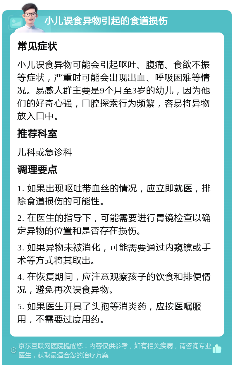 小儿误食异物引起的食道损伤 常见症状 小儿误食异物可能会引起呕吐、腹痛、食欲不振等症状，严重时可能会出现出血、呼吸困难等情况。易感人群主要是9个月至3岁的幼儿，因为他们的好奇心强，口腔探索行为频繁，容易将异物放入口中。 推荐科室 儿科或急诊科 调理要点 1. 如果出现呕吐带血丝的情况，应立即就医，排除食道损伤的可能性。 2. 在医生的指导下，可能需要进行胃镜检查以确定异物的位置和是否存在损伤。 3. 如果异物未被消化，可能需要通过内窥镜或手术等方式将其取出。 4. 在恢复期间，应注意观察孩子的饮食和排便情况，避免再次误食异物。 5. 如果医生开具了头孢等消炎药，应按医嘱服用，不需要过度用药。