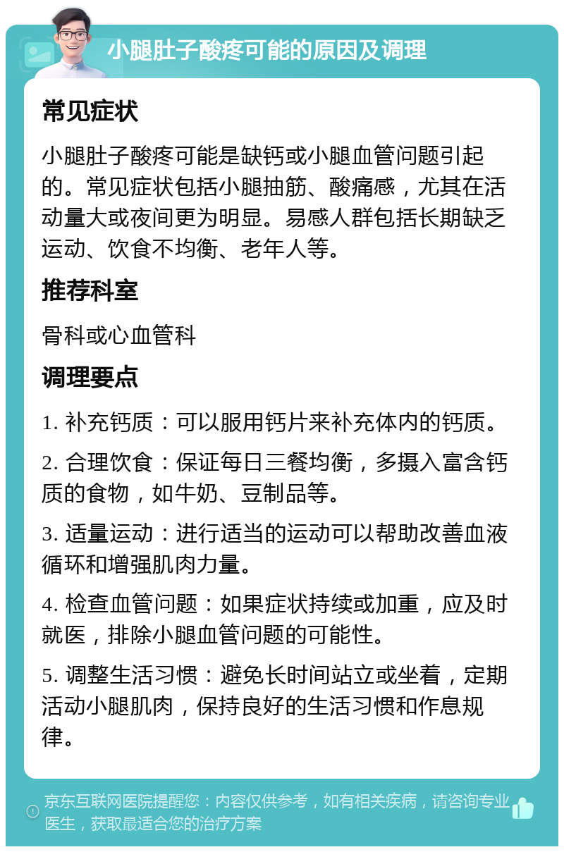 小腿肚子酸疼可能的原因及调理 常见症状 小腿肚子酸疼可能是缺钙或小腿血管问题引起的。常见症状包括小腿抽筋、酸痛感，尤其在活动量大或夜间更为明显。易感人群包括长期缺乏运动、饮食不均衡、老年人等。 推荐科室 骨科或心血管科 调理要点 1. 补充钙质：可以服用钙片来补充体内的钙质。 2. 合理饮食：保证每日三餐均衡，多摄入富含钙质的食物，如牛奶、豆制品等。 3. 适量运动：进行适当的运动可以帮助改善血液循环和增强肌肉力量。 4. 检查血管问题：如果症状持续或加重，应及时就医，排除小腿血管问题的可能性。 5. 调整生活习惯：避免长时间站立或坐着，定期活动小腿肌肉，保持良好的生活习惯和作息规律。