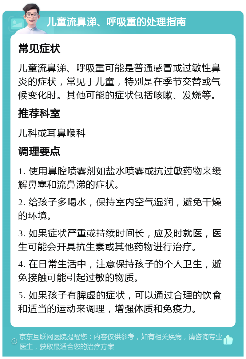 儿童流鼻涕、呼吸重的处理指南 常见症状 儿童流鼻涕、呼吸重可能是普通感冒或过敏性鼻炎的症状，常见于儿童，特别是在季节交替或气候变化时。其他可能的症状包括咳嗽、发烧等。 推荐科室 儿科或耳鼻喉科 调理要点 1. 使用鼻腔喷雾剂如盐水喷雾或抗过敏药物来缓解鼻塞和流鼻涕的症状。 2. 给孩子多喝水，保持室内空气湿润，避免干燥的环境。 3. 如果症状严重或持续时间长，应及时就医，医生可能会开具抗生素或其他药物进行治疗。 4. 在日常生活中，注意保持孩子的个人卫生，避免接触可能引起过敏的物质。 5. 如果孩子有脾虚的症状，可以通过合理的饮食和适当的运动来调理，增强体质和免疫力。