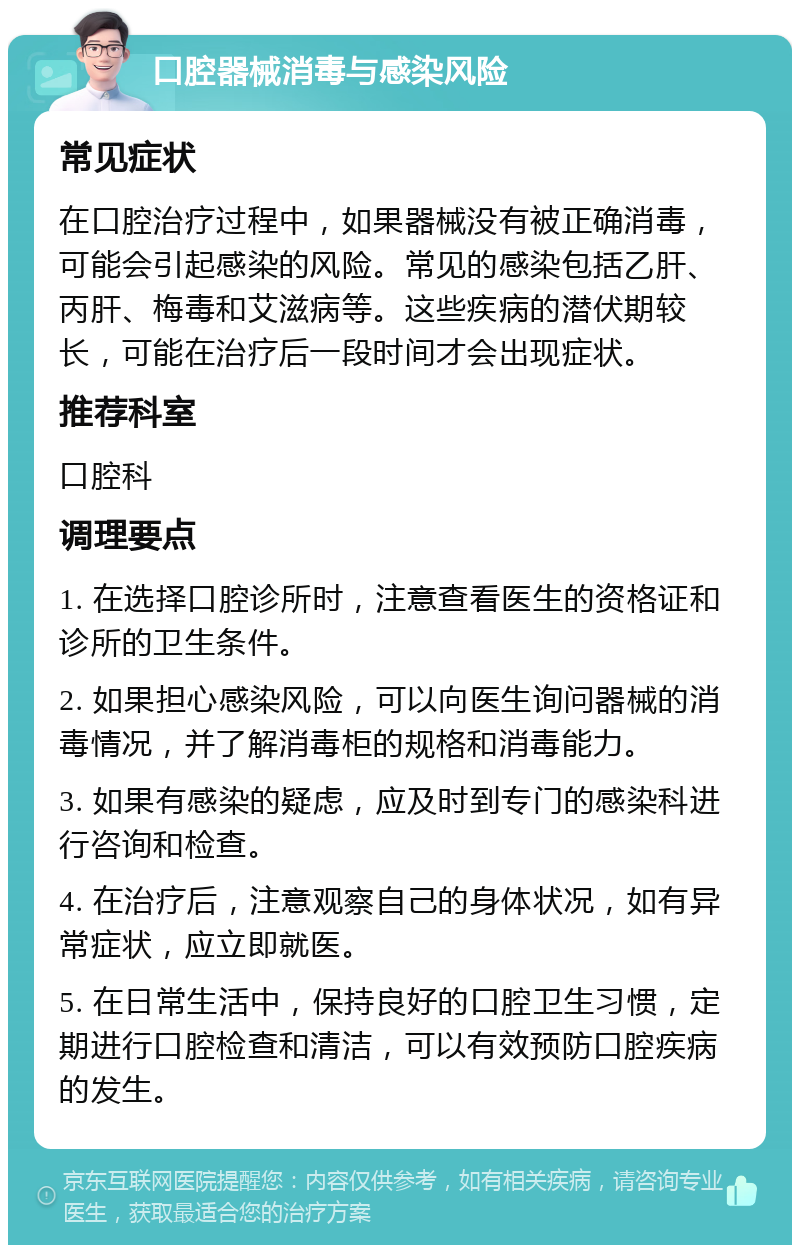 口腔器械消毒与感染风险 常见症状 在口腔治疗过程中，如果器械没有被正确消毒，可能会引起感染的风险。常见的感染包括乙肝、丙肝、梅毒和艾滋病等。这些疾病的潜伏期较长，可能在治疗后一段时间才会出现症状。 推荐科室 口腔科 调理要点 1. 在选择口腔诊所时，注意查看医生的资格证和诊所的卫生条件。 2. 如果担心感染风险，可以向医生询问器械的消毒情况，并了解消毒柜的规格和消毒能力。 3. 如果有感染的疑虑，应及时到专门的感染科进行咨询和检查。 4. 在治疗后，注意观察自己的身体状况，如有异常症状，应立即就医。 5. 在日常生活中，保持良好的口腔卫生习惯，定期进行口腔检查和清洁，可以有效预防口腔疾病的发生。