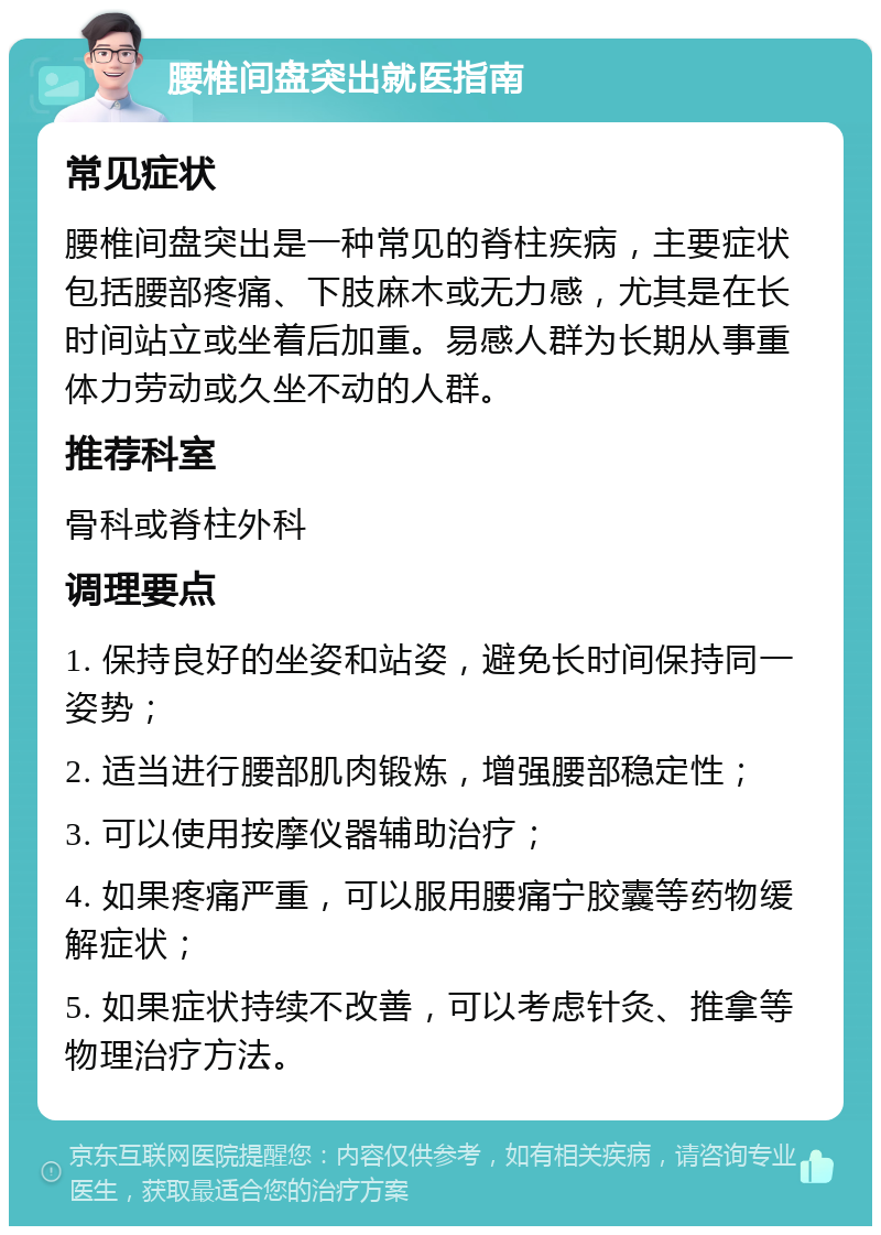 腰椎间盘突出就医指南 常见症状 腰椎间盘突出是一种常见的脊柱疾病，主要症状包括腰部疼痛、下肢麻木或无力感，尤其是在长时间站立或坐着后加重。易感人群为长期从事重体力劳动或久坐不动的人群。 推荐科室 骨科或脊柱外科 调理要点 1. 保持良好的坐姿和站姿，避免长时间保持同一姿势； 2. 适当进行腰部肌肉锻炼，增强腰部稳定性； 3. 可以使用按摩仪器辅助治疗； 4. 如果疼痛严重，可以服用腰痛宁胶囊等药物缓解症状； 5. 如果症状持续不改善，可以考虑针灸、推拿等物理治疗方法。