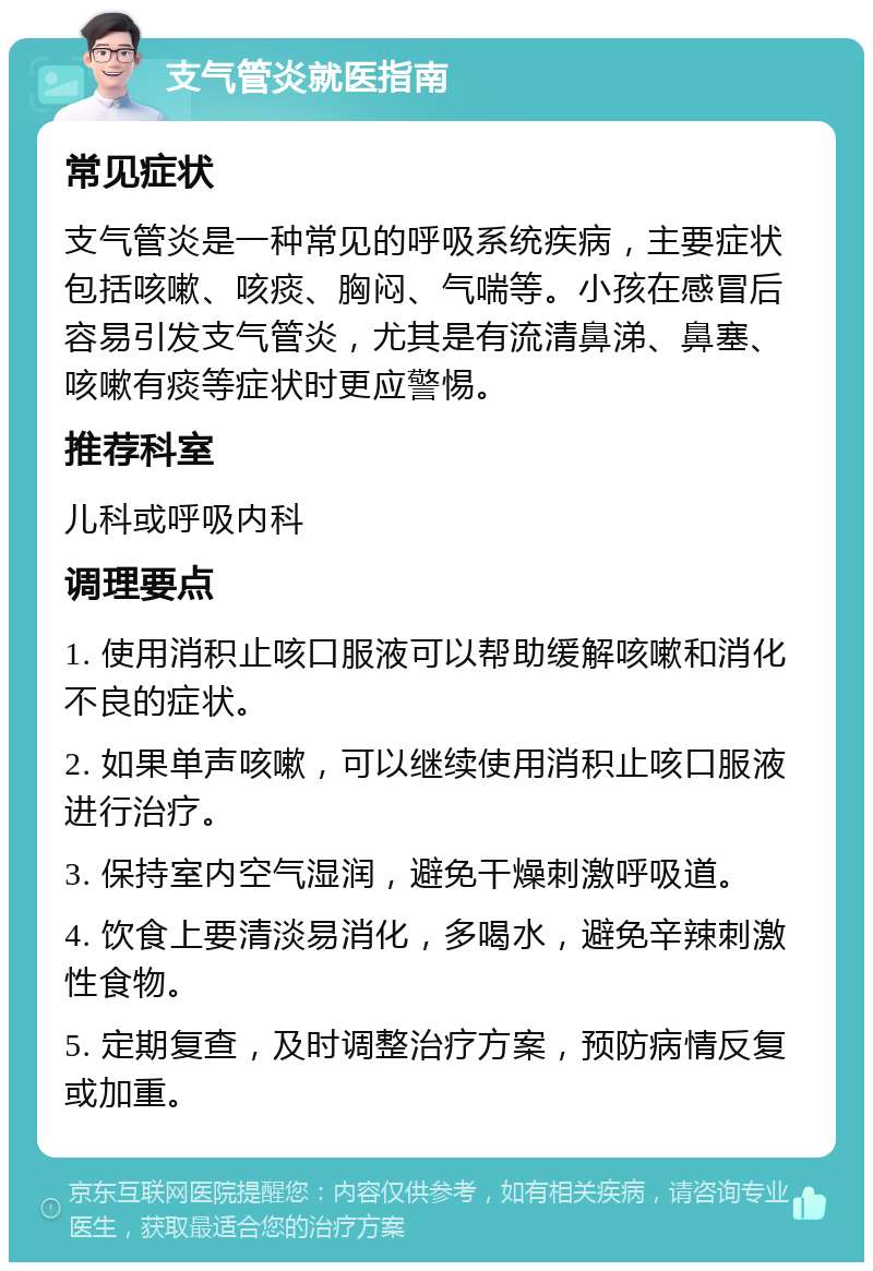 支气管炎就医指南 常见症状 支气管炎是一种常见的呼吸系统疾病，主要症状包括咳嗽、咳痰、胸闷、气喘等。小孩在感冒后容易引发支气管炎，尤其是有流清鼻涕、鼻塞、咳嗽有痰等症状时更应警惕。 推荐科室 儿科或呼吸内科 调理要点 1. 使用消积止咳口服液可以帮助缓解咳嗽和消化不良的症状。 2. 如果单声咳嗽，可以继续使用消积止咳口服液进行治疗。 3. 保持室内空气湿润，避免干燥刺激呼吸道。 4. 饮食上要清淡易消化，多喝水，避免辛辣刺激性食物。 5. 定期复查，及时调整治疗方案，预防病情反复或加重。