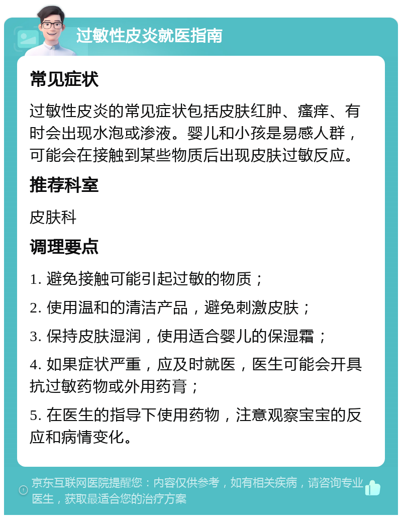 过敏性皮炎就医指南 常见症状 过敏性皮炎的常见症状包括皮肤红肿、瘙痒、有时会出现水泡或渗液。婴儿和小孩是易感人群，可能会在接触到某些物质后出现皮肤过敏反应。 推荐科室 皮肤科 调理要点 1. 避免接触可能引起过敏的物质； 2. 使用温和的清洁产品，避免刺激皮肤； 3. 保持皮肤湿润，使用适合婴儿的保湿霜； 4. 如果症状严重，应及时就医，医生可能会开具抗过敏药物或外用药膏； 5. 在医生的指导下使用药物，注意观察宝宝的反应和病情变化。