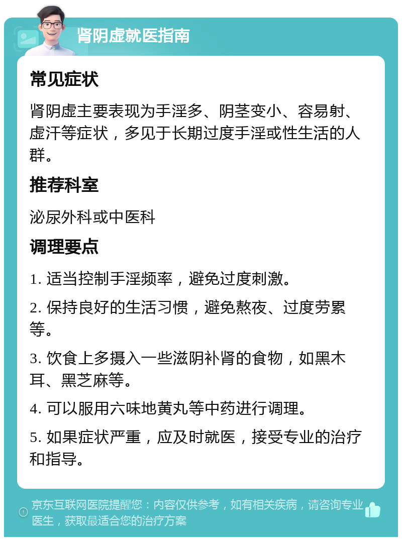 肾阴虚就医指南 常见症状 肾阴虚主要表现为手淫多、阴茎变小、容易射、虚汗等症状，多见于长期过度手淫或性生活的人群。 推荐科室 泌尿外科或中医科 调理要点 1. 适当控制手淫频率，避免过度刺激。 2. 保持良好的生活习惯，避免熬夜、过度劳累等。 3. 饮食上多摄入一些滋阴补肾的食物，如黑木耳、黑芝麻等。 4. 可以服用六味地黄丸等中药进行调理。 5. 如果症状严重，应及时就医，接受专业的治疗和指导。