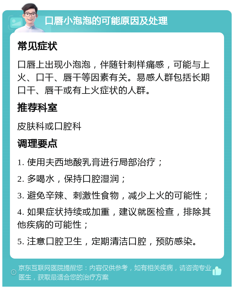 口唇小泡泡的可能原因及处理 常见症状 口唇上出现小泡泡，伴随针刺样痛感，可能与上火、口干、唇干等因素有关。易感人群包括长期口干、唇干或有上火症状的人群。 推荐科室 皮肤科或口腔科 调理要点 1. 使用夫西地酸乳膏进行局部治疗； 2. 多喝水，保持口腔湿润； 3. 避免辛辣、刺激性食物，减少上火的可能性； 4. 如果症状持续或加重，建议就医检查，排除其他疾病的可能性； 5. 注意口腔卫生，定期清洁口腔，预防感染。