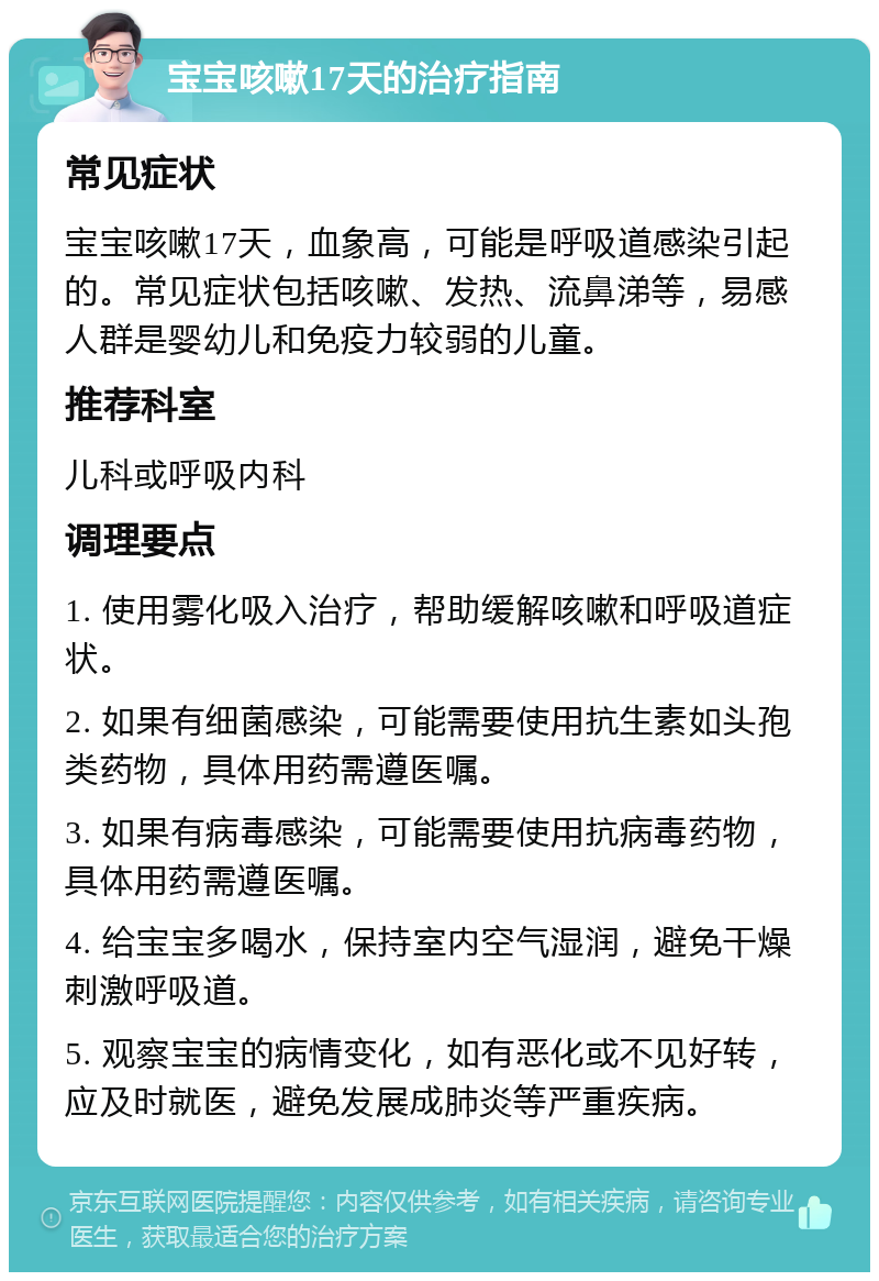 宝宝咳嗽17天的治疗指南 常见症状 宝宝咳嗽17天，血象高，可能是呼吸道感染引起的。常见症状包括咳嗽、发热、流鼻涕等，易感人群是婴幼儿和免疫力较弱的儿童。 推荐科室 儿科或呼吸内科 调理要点 1. 使用雾化吸入治疗，帮助缓解咳嗽和呼吸道症状。 2. 如果有细菌感染，可能需要使用抗生素如头孢类药物，具体用药需遵医嘱。 3. 如果有病毒感染，可能需要使用抗病毒药物，具体用药需遵医嘱。 4. 给宝宝多喝水，保持室内空气湿润，避免干燥刺激呼吸道。 5. 观察宝宝的病情变化，如有恶化或不见好转，应及时就医，避免发展成肺炎等严重疾病。