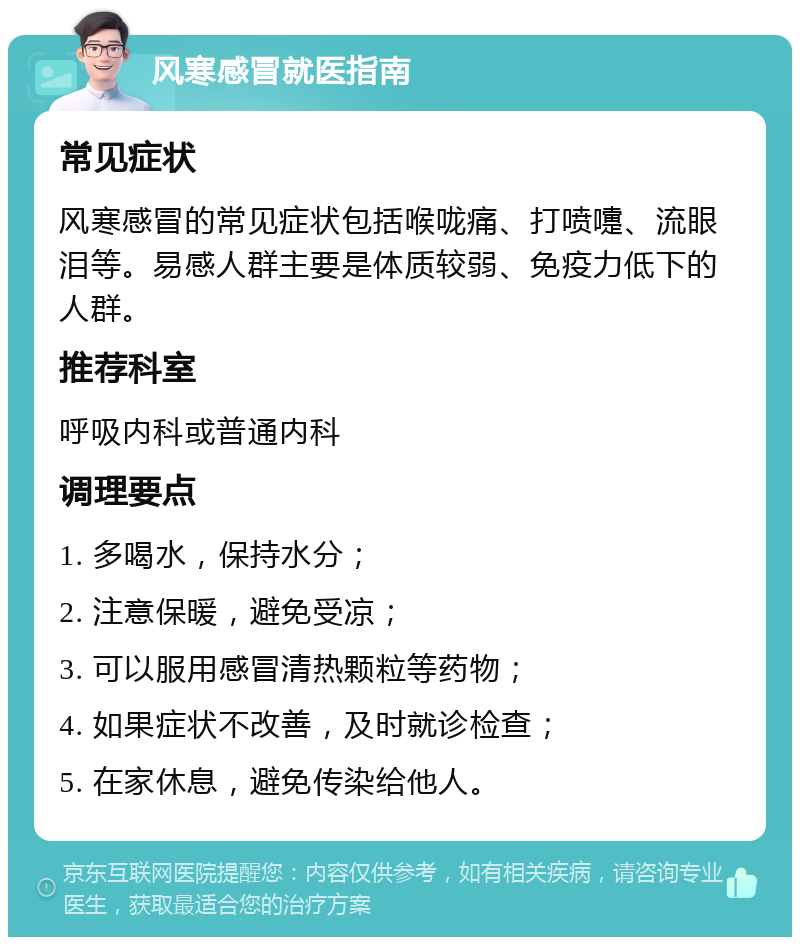 风寒感冒就医指南 常见症状 风寒感冒的常见症状包括喉咙痛、打喷嚏、流眼泪等。易感人群主要是体质较弱、免疫力低下的人群。 推荐科室 呼吸内科或普通内科 调理要点 1. 多喝水，保持水分； 2. 注意保暖，避免受凉； 3. 可以服用感冒清热颗粒等药物； 4. 如果症状不改善，及时就诊检查； 5. 在家休息，避免传染给他人。