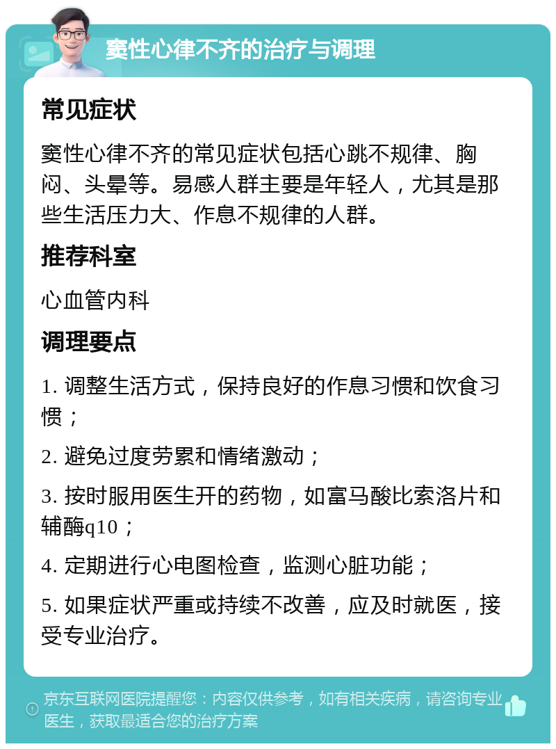 窦性心律不齐的治疗与调理 常见症状 窦性心律不齐的常见症状包括心跳不规律、胸闷、头晕等。易感人群主要是年轻人，尤其是那些生活压力大、作息不规律的人群。 推荐科室 心血管内科 调理要点 1. 调整生活方式，保持良好的作息习惯和饮食习惯； 2. 避免过度劳累和情绪激动； 3. 按时服用医生开的药物，如富马酸比索洛片和辅酶q10； 4. 定期进行心电图检查，监测心脏功能； 5. 如果症状严重或持续不改善，应及时就医，接受专业治疗。