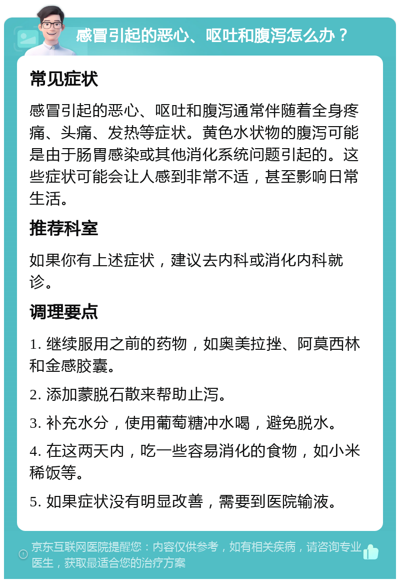 感冒引起的恶心、呕吐和腹泻怎么办？ 常见症状 感冒引起的恶心、呕吐和腹泻通常伴随着全身疼痛、头痛、发热等症状。黄色水状物的腹泻可能是由于肠胃感染或其他消化系统问题引起的。这些症状可能会让人感到非常不适，甚至影响日常生活。 推荐科室 如果你有上述症状，建议去内科或消化内科就诊。 调理要点 1. 继续服用之前的药物，如奥美拉挫、阿莫西林和金感胶囊。 2. 添加蒙脱石散来帮助止泻。 3. 补充水分，使用葡萄糖冲水喝，避免脱水。 4. 在这两天内，吃一些容易消化的食物，如小米稀饭等。 5. 如果症状没有明显改善，需要到医院输液。