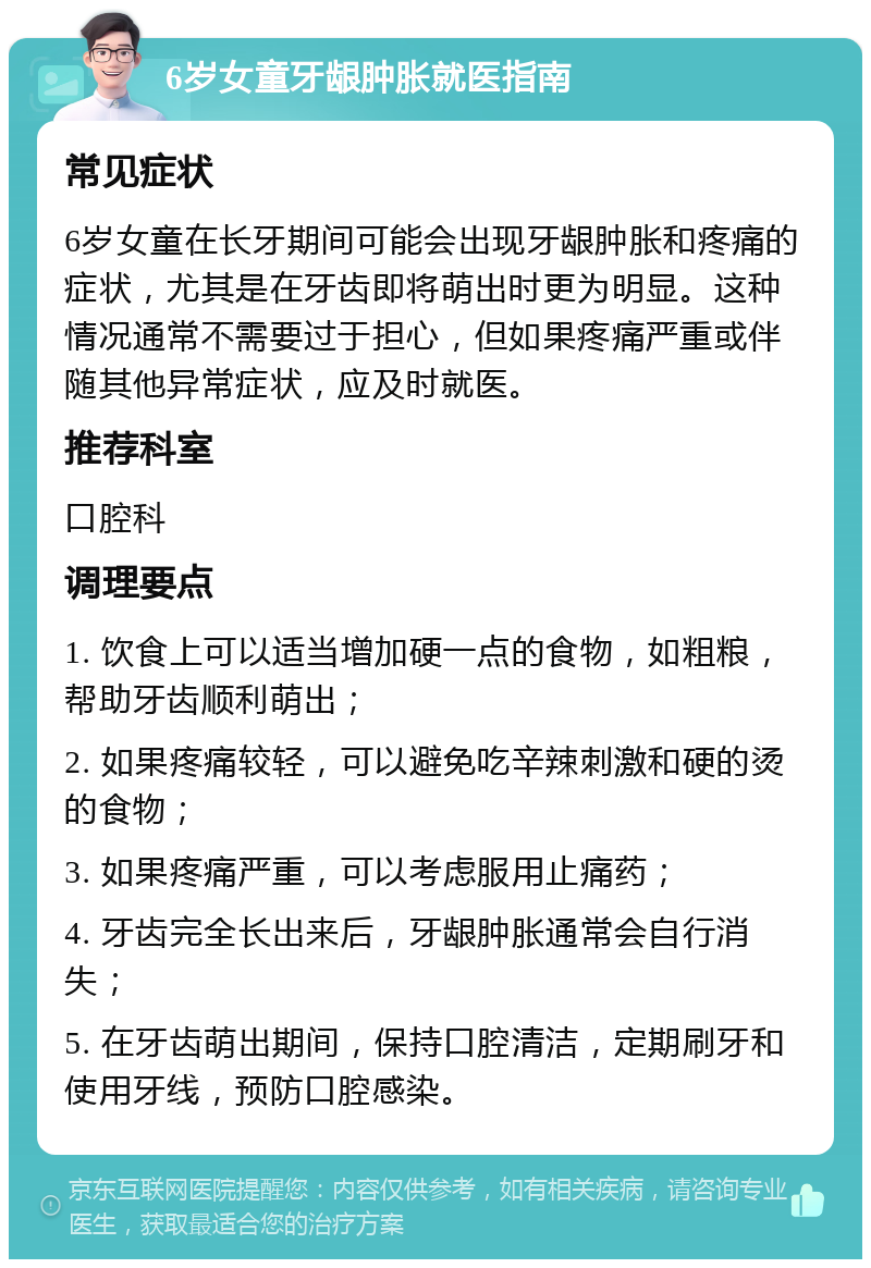 6岁女童牙龈肿胀就医指南 常见症状 6岁女童在长牙期间可能会出现牙龈肿胀和疼痛的症状，尤其是在牙齿即将萌出时更为明显。这种情况通常不需要过于担心，但如果疼痛严重或伴随其他异常症状，应及时就医。 推荐科室 口腔科 调理要点 1. 饮食上可以适当增加硬一点的食物，如粗粮，帮助牙齿顺利萌出； 2. 如果疼痛较轻，可以避免吃辛辣刺激和硬的烫的食物； 3. 如果疼痛严重，可以考虑服用止痛药； 4. 牙齿完全长出来后，牙龈肿胀通常会自行消失； 5. 在牙齿萌出期间，保持口腔清洁，定期刷牙和使用牙线，预防口腔感染。