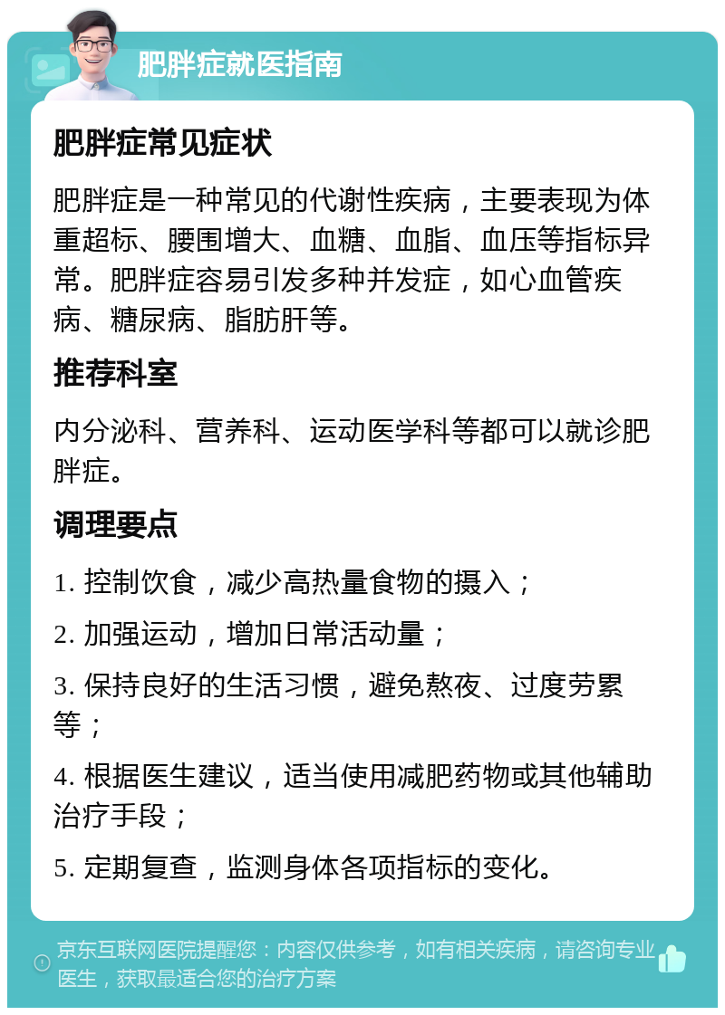 肥胖症就医指南 肥胖症常见症状 肥胖症是一种常见的代谢性疾病，主要表现为体重超标、腰围增大、血糖、血脂、血压等指标异常。肥胖症容易引发多种并发症，如心血管疾病、糖尿病、脂肪肝等。 推荐科室 内分泌科、营养科、运动医学科等都可以就诊肥胖症。 调理要点 1. 控制饮食，减少高热量食物的摄入； 2. 加强运动，增加日常活动量； 3. 保持良好的生活习惯，避免熬夜、过度劳累等； 4. 根据医生建议，适当使用减肥药物或其他辅助治疗手段； 5. 定期复查，监测身体各项指标的变化。