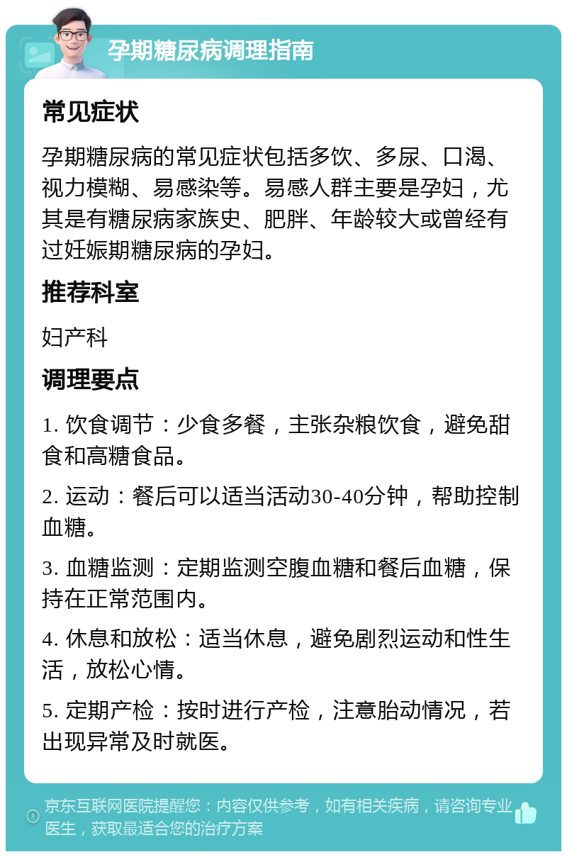 孕期糖尿病调理指南 常见症状 孕期糖尿病的常见症状包括多饮、多尿、口渴、视力模糊、易感染等。易感人群主要是孕妇，尤其是有糖尿病家族史、肥胖、年龄较大或曾经有过妊娠期糖尿病的孕妇。 推荐科室 妇产科 调理要点 1. 饮食调节：少食多餐，主张杂粮饮食，避免甜食和高糖食品。 2. 运动：餐后可以适当活动30-40分钟，帮助控制血糖。 3. 血糖监测：定期监测空腹血糖和餐后血糖，保持在正常范围内。 4. 休息和放松：适当休息，避免剧烈运动和性生活，放松心情。 5. 定期产检：按时进行产检，注意胎动情况，若出现异常及时就医。