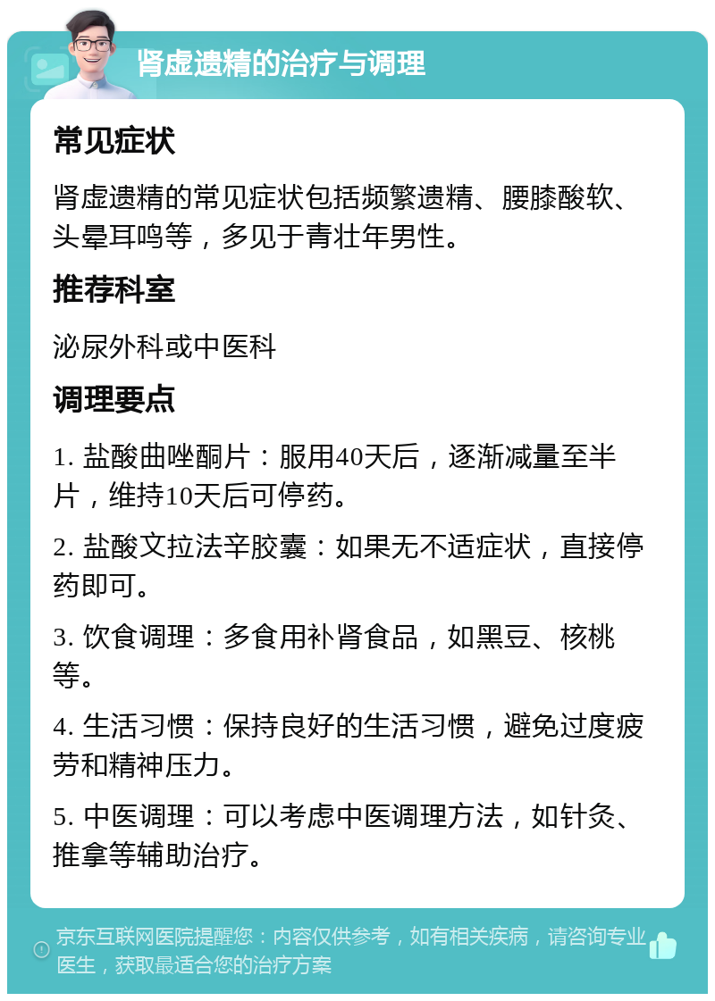 肾虚遗精的治疗与调理 常见症状 肾虚遗精的常见症状包括频繁遗精、腰膝酸软、头晕耳鸣等，多见于青壮年男性。 推荐科室 泌尿外科或中医科 调理要点 1. 盐酸曲唑酮片：服用40天后，逐渐减量至半片，维持10天后可停药。 2. 盐酸文拉法辛胶囊：如果无不适症状，直接停药即可。 3. 饮食调理：多食用补肾食品，如黑豆、核桃等。 4. 生活习惯：保持良好的生活习惯，避免过度疲劳和精神压力。 5. 中医调理：可以考虑中医调理方法，如针灸、推拿等辅助治疗。