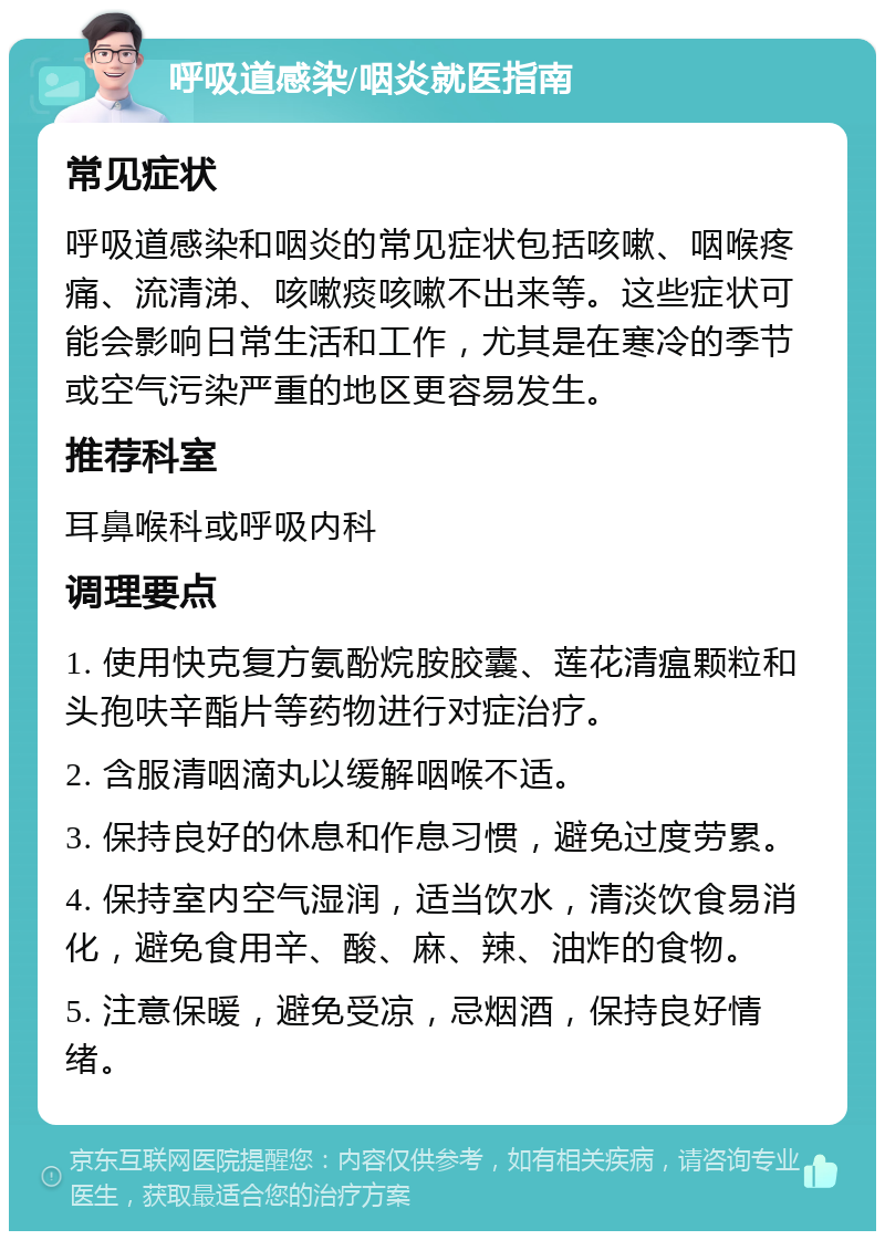 呼吸道感染/咽炎就医指南 常见症状 呼吸道感染和咽炎的常见症状包括咳嗽、咽喉疼痛、流清涕、咳嗽痰咳嗽不出来等。这些症状可能会影响日常生活和工作，尤其是在寒冷的季节或空气污染严重的地区更容易发生。 推荐科室 耳鼻喉科或呼吸内科 调理要点 1. 使用快克复方氨酚烷胺胶囊、莲花清瘟颗粒和头孢呋辛酯片等药物进行对症治疗。 2. 含服清咽滴丸以缓解咽喉不适。 3. 保持良好的休息和作息习惯，避免过度劳累。 4. 保持室内空气湿润，适当饮水，清淡饮食易消化，避免食用辛、酸、麻、辣、油炸的食物。 5. 注意保暖，避免受凉，忌烟酒，保持良好情绪。