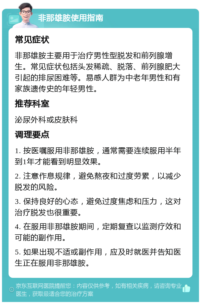 非那雄胺使用指南 常见症状 非那雄胺主要用于治疗男性型脱发和前列腺增生。常见症状包括头发稀疏、脱落、前列腺肥大引起的排尿困难等。易感人群为中老年男性和有家族遗传史的年轻男性。 推荐科室 泌尿外科或皮肤科 调理要点 1. 按医嘱服用非那雄胺，通常需要连续服用半年到1年才能看到明显效果。 2. 注意作息规律，避免熬夜和过度劳累，以减少脱发的风险。 3. 保持良好的心态，避免过度焦虑和压力，这对治疗脱发也很重要。 4. 在服用非那雄胺期间，定期复查以监测疗效和可能的副作用。 5. 如果出现不适或副作用，应及时就医并告知医生正在服用非那雄胺。