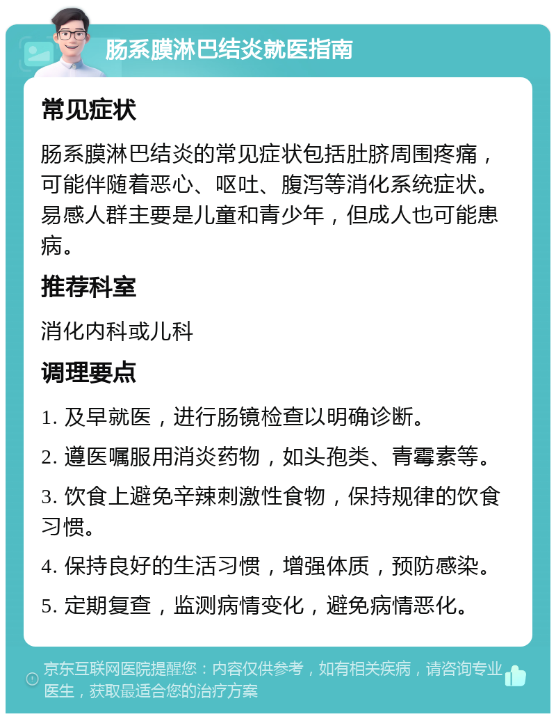 肠系膜淋巴结炎就医指南 常见症状 肠系膜淋巴结炎的常见症状包括肚脐周围疼痛，可能伴随着恶心、呕吐、腹泻等消化系统症状。易感人群主要是儿童和青少年，但成人也可能患病。 推荐科室 消化内科或儿科 调理要点 1. 及早就医，进行肠镜检查以明确诊断。 2. 遵医嘱服用消炎药物，如头孢类、青霉素等。 3. 饮食上避免辛辣刺激性食物，保持规律的饮食习惯。 4. 保持良好的生活习惯，增强体质，预防感染。 5. 定期复查，监测病情变化，避免病情恶化。