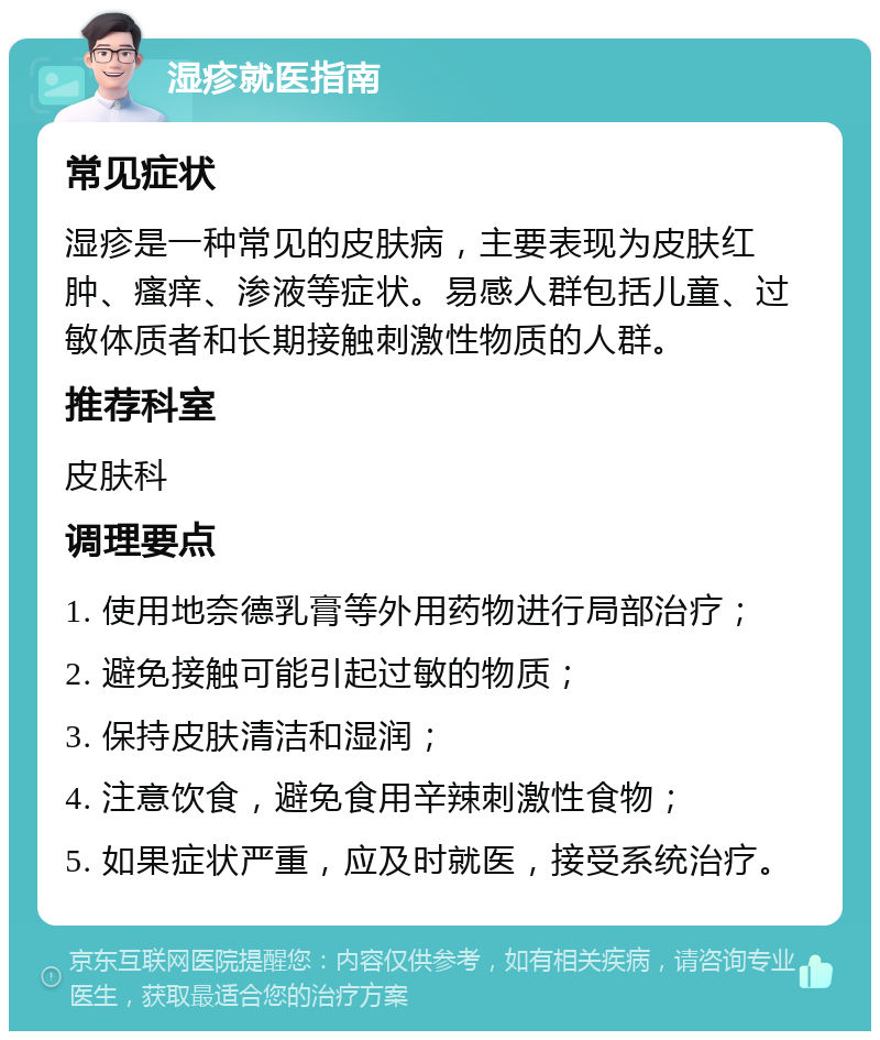 湿疹就医指南 常见症状 湿疹是一种常见的皮肤病，主要表现为皮肤红肿、瘙痒、渗液等症状。易感人群包括儿童、过敏体质者和长期接触刺激性物质的人群。 推荐科室 皮肤科 调理要点 1. 使用地奈德乳膏等外用药物进行局部治疗； 2. 避免接触可能引起过敏的物质； 3. 保持皮肤清洁和湿润； 4. 注意饮食，避免食用辛辣刺激性食物； 5. 如果症状严重，应及时就医，接受系统治疗。