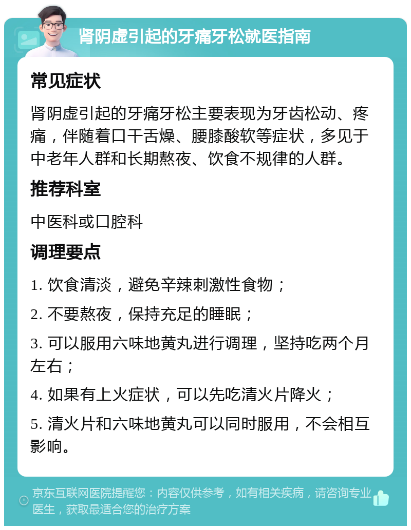 肾阴虚引起的牙痛牙松就医指南 常见症状 肾阴虚引起的牙痛牙松主要表现为牙齿松动、疼痛，伴随着口干舌燥、腰膝酸软等症状，多见于中老年人群和长期熬夜、饮食不规律的人群。 推荐科室 中医科或口腔科 调理要点 1. 饮食清淡，避免辛辣刺激性食物； 2. 不要熬夜，保持充足的睡眠； 3. 可以服用六味地黄丸进行调理，坚持吃两个月左右； 4. 如果有上火症状，可以先吃清火片降火； 5. 清火片和六味地黄丸可以同时服用，不会相互影响。