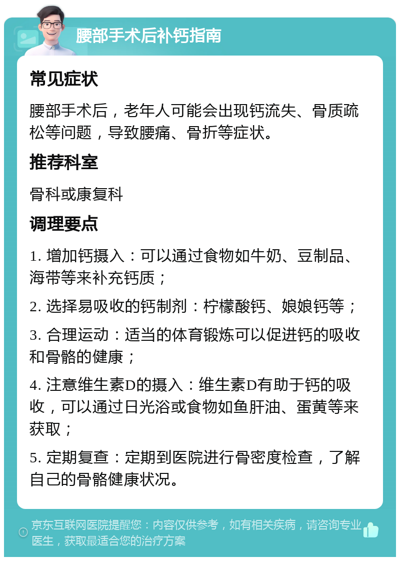 腰部手术后补钙指南 常见症状 腰部手术后，老年人可能会出现钙流失、骨质疏松等问题，导致腰痛、骨折等症状。 推荐科室 骨科或康复科 调理要点 1. 增加钙摄入：可以通过食物如牛奶、豆制品、海带等来补充钙质； 2. 选择易吸收的钙制剂：柠檬酸钙、娘娘钙等； 3. 合理运动：适当的体育锻炼可以促进钙的吸收和骨骼的健康； 4. 注意维生素D的摄入：维生素D有助于钙的吸收，可以通过日光浴或食物如鱼肝油、蛋黄等来获取； 5. 定期复查：定期到医院进行骨密度检查，了解自己的骨骼健康状况。