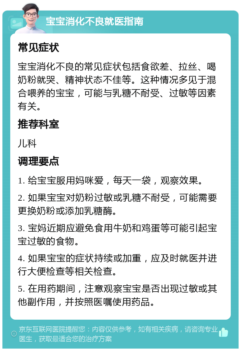 宝宝消化不良就医指南 常见症状 宝宝消化不良的常见症状包括食欲差、拉丝、喝奶粉就哭、精神状态不佳等。这种情况多见于混合喂养的宝宝，可能与乳糖不耐受、过敏等因素有关。 推荐科室 儿科 调理要点 1. 给宝宝服用妈咪爱，每天一袋，观察效果。 2. 如果宝宝对奶粉过敏或乳糖不耐受，可能需要更换奶粉或添加乳糖酶。 3. 宝妈近期应避免食用牛奶和鸡蛋等可能引起宝宝过敏的食物。 4. 如果宝宝的症状持续或加重，应及时就医并进行大便检查等相关检查。 5. 在用药期间，注意观察宝宝是否出现过敏或其他副作用，并按照医嘱使用药品。