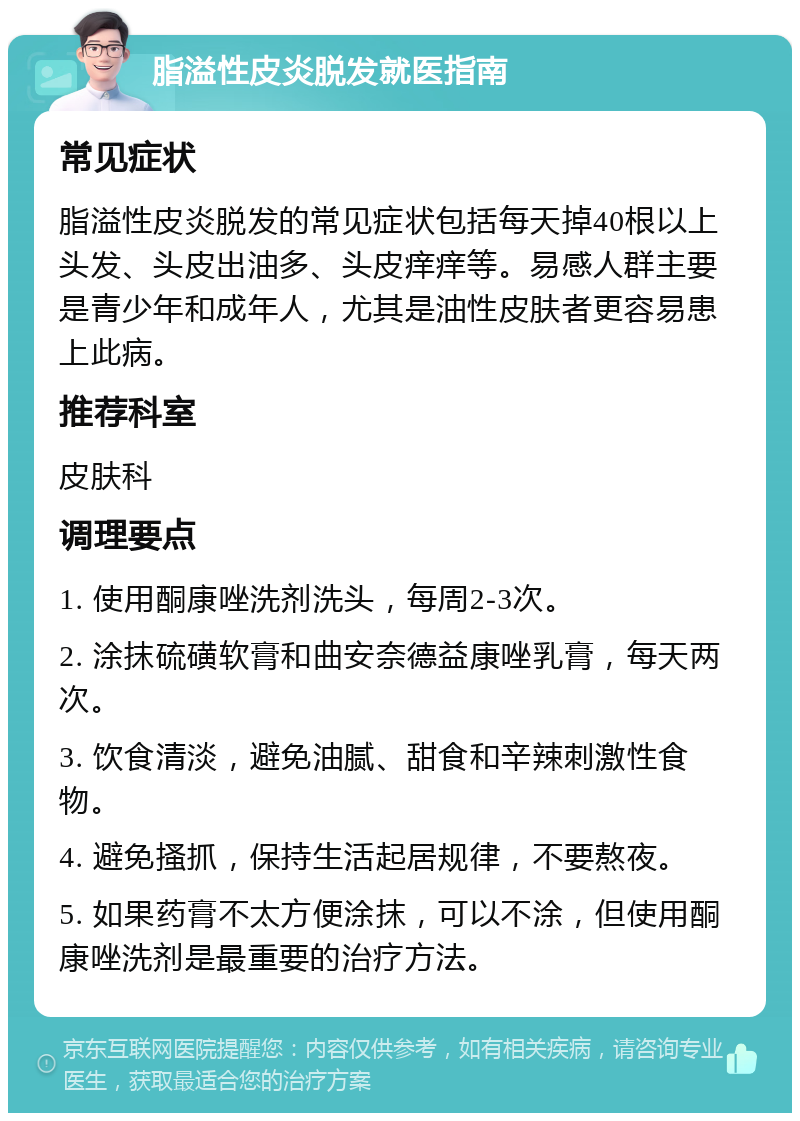 脂溢性皮炎脱发就医指南 常见症状 脂溢性皮炎脱发的常见症状包括每天掉40根以上头发、头皮出油多、头皮痒痒等。易感人群主要是青少年和成年人，尤其是油性皮肤者更容易患上此病。 推荐科室 皮肤科 调理要点 1. 使用酮康唑洗剂洗头，每周2-3次。 2. 涂抹硫磺软膏和曲安奈德益康唑乳膏，每天两次。 3. 饮食清淡，避免油腻、甜食和辛辣刺激性食物。 4. 避免搔抓，保持生活起居规律，不要熬夜。 5. 如果药膏不太方便涂抹，可以不涂，但使用酮康唑洗剂是最重要的治疗方法。