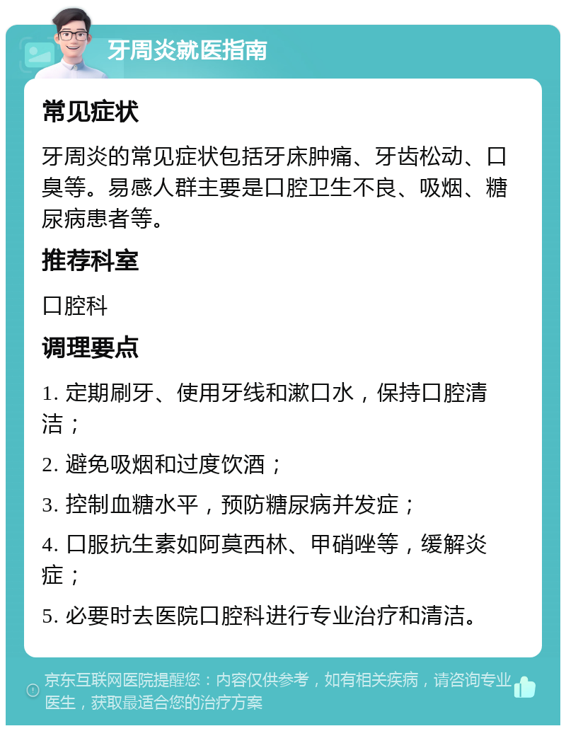 牙周炎就医指南 常见症状 牙周炎的常见症状包括牙床肿痛、牙齿松动、口臭等。易感人群主要是口腔卫生不良、吸烟、糖尿病患者等。 推荐科室 口腔科 调理要点 1. 定期刷牙、使用牙线和漱口水，保持口腔清洁； 2. 避免吸烟和过度饮酒； 3. 控制血糖水平，预防糖尿病并发症； 4. 口服抗生素如阿莫西林、甲硝唑等，缓解炎症； 5. 必要时去医院口腔科进行专业治疗和清洁。