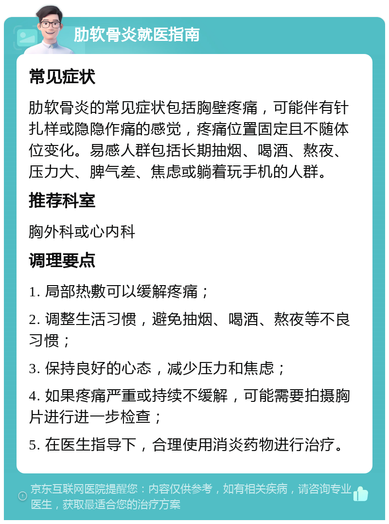 肋软骨炎就医指南 常见症状 肋软骨炎的常见症状包括胸壁疼痛，可能伴有针扎样或隐隐作痛的感觉，疼痛位置固定且不随体位变化。易感人群包括长期抽烟、喝酒、熬夜、压力大、脾气差、焦虑或躺着玩手机的人群。 推荐科室 胸外科或心内科 调理要点 1. 局部热敷可以缓解疼痛； 2. 调整生活习惯，避免抽烟、喝酒、熬夜等不良习惯； 3. 保持良好的心态，减少压力和焦虑； 4. 如果疼痛严重或持续不缓解，可能需要拍摄胸片进行进一步检查； 5. 在医生指导下，合理使用消炎药物进行治疗。