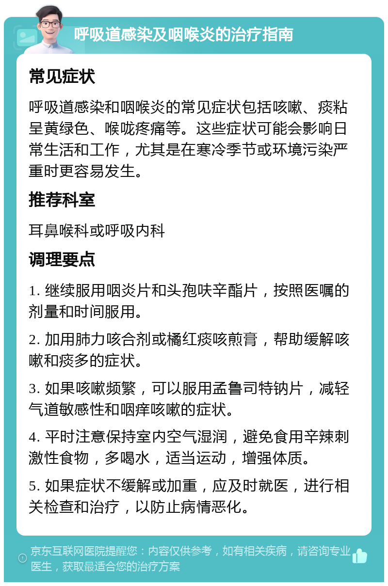 呼吸道感染及咽喉炎的治疗指南 常见症状 呼吸道感染和咽喉炎的常见症状包括咳嗽、痰粘呈黄绿色、喉咙疼痛等。这些症状可能会影响日常生活和工作，尤其是在寒冷季节或环境污染严重时更容易发生。 推荐科室 耳鼻喉科或呼吸内科 调理要点 1. 继续服用咽炎片和头孢呋辛酯片，按照医嘱的剂量和时间服用。 2. 加用肺力咳合剂或橘红痰咳煎膏，帮助缓解咳嗽和痰多的症状。 3. 如果咳嗽频繁，可以服用孟鲁司特钠片，减轻气道敏感性和咽痒咳嗽的症状。 4. 平时注意保持室内空气湿润，避免食用辛辣刺激性食物，多喝水，适当运动，增强体质。 5. 如果症状不缓解或加重，应及时就医，进行相关检查和治疗，以防止病情恶化。