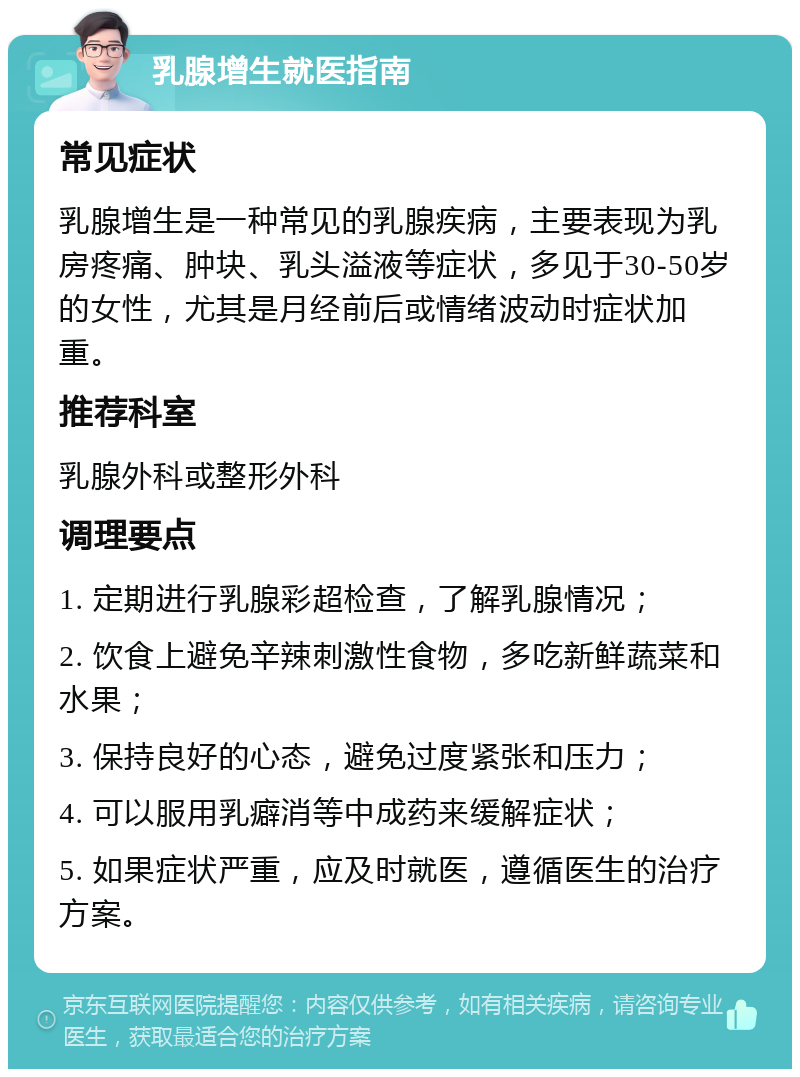 乳腺增生就医指南 常见症状 乳腺增生是一种常见的乳腺疾病，主要表现为乳房疼痛、肿块、乳头溢液等症状，多见于30-50岁的女性，尤其是月经前后或情绪波动时症状加重。 推荐科室 乳腺外科或整形外科 调理要点 1. 定期进行乳腺彩超检查，了解乳腺情况； 2. 饮食上避免辛辣刺激性食物，多吃新鲜蔬菜和水果； 3. 保持良好的心态，避免过度紧张和压力； 4. 可以服用乳癖消等中成药来缓解症状； 5. 如果症状严重，应及时就医，遵循医生的治疗方案。