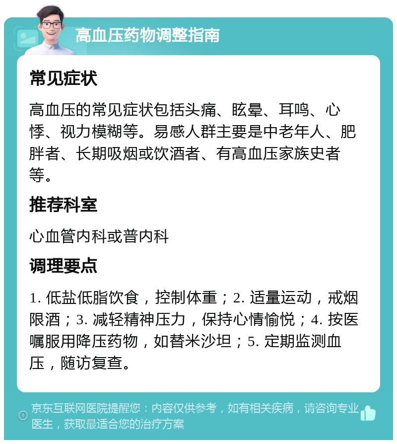 高血压药物调整指南 常见症状 高血压的常见症状包括头痛、眩晕、耳鸣、心悸、视力模糊等。易感人群主要是中老年人、肥胖者、长期吸烟或饮酒者、有高血压家族史者等。 推荐科室 心血管内科或普内科 调理要点 1. 低盐低脂饮食，控制体重；2. 适量运动，戒烟限酒；3. 减轻精神压力，保持心情愉悦；4. 按医嘱服用降压药物，如替米沙坦；5. 定期监测血压，随访复查。