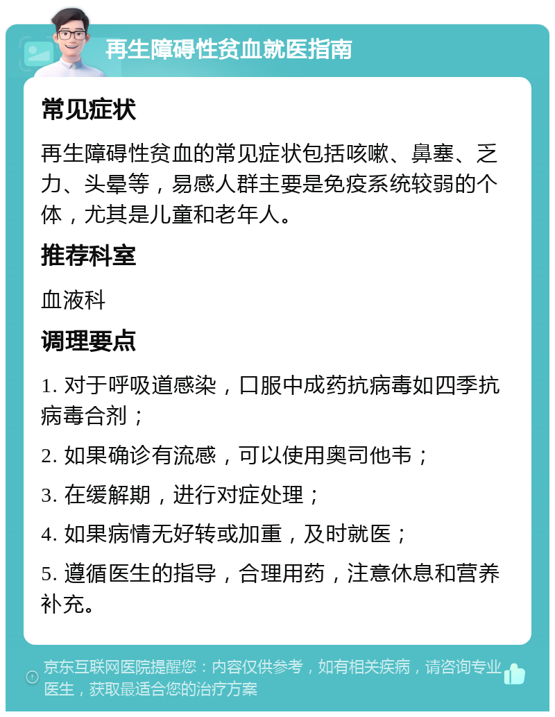 再生障碍性贫血就医指南 常见症状 再生障碍性贫血的常见症状包括咳嗽、鼻塞、乏力、头晕等，易感人群主要是免疫系统较弱的个体，尤其是儿童和老年人。 推荐科室 血液科 调理要点 1. 对于呼吸道感染，口服中成药抗病毒如四季抗病毒合剂； 2. 如果确诊有流感，可以使用奥司他韦； 3. 在缓解期，进行对症处理； 4. 如果病情无好转或加重，及时就医； 5. 遵循医生的指导，合理用药，注意休息和营养补充。