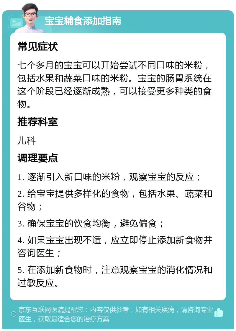 宝宝辅食添加指南 常见症状 七个多月的宝宝可以开始尝试不同口味的米粉，包括水果和蔬菜口味的米粉。宝宝的肠胃系统在这个阶段已经逐渐成熟，可以接受更多种类的食物。 推荐科室 儿科 调理要点 1. 逐渐引入新口味的米粉，观察宝宝的反应； 2. 给宝宝提供多样化的食物，包括水果、蔬菜和谷物； 3. 确保宝宝的饮食均衡，避免偏食； 4. 如果宝宝出现不适，应立即停止添加新食物并咨询医生； 5. 在添加新食物时，注意观察宝宝的消化情况和过敏反应。