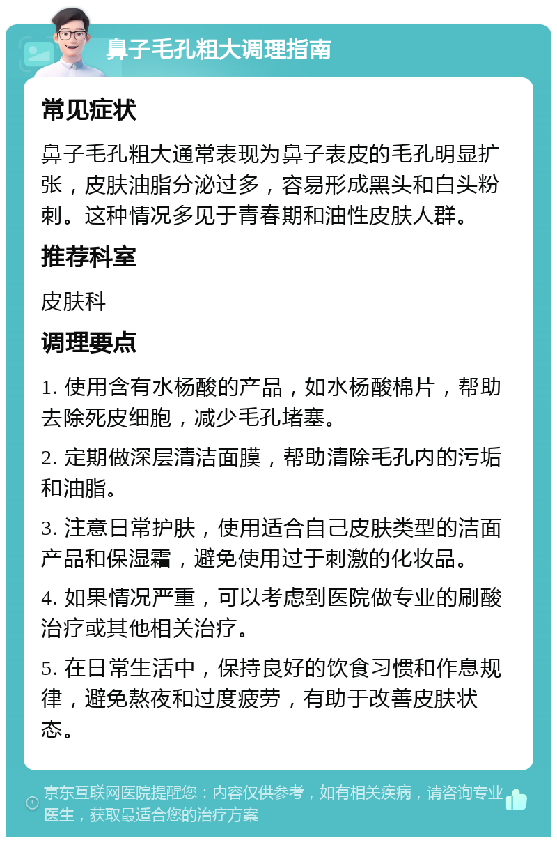 鼻子毛孔粗大调理指南 常见症状 鼻子毛孔粗大通常表现为鼻子表皮的毛孔明显扩张，皮肤油脂分泌过多，容易形成黑头和白头粉刺。这种情况多见于青春期和油性皮肤人群。 推荐科室 皮肤科 调理要点 1. 使用含有水杨酸的产品，如水杨酸棉片，帮助去除死皮细胞，减少毛孔堵塞。 2. 定期做深层清洁面膜，帮助清除毛孔内的污垢和油脂。 3. 注意日常护肤，使用适合自己皮肤类型的洁面产品和保湿霜，避免使用过于刺激的化妆品。 4. 如果情况严重，可以考虑到医院做专业的刷酸治疗或其他相关治疗。 5. 在日常生活中，保持良好的饮食习惯和作息规律，避免熬夜和过度疲劳，有助于改善皮肤状态。