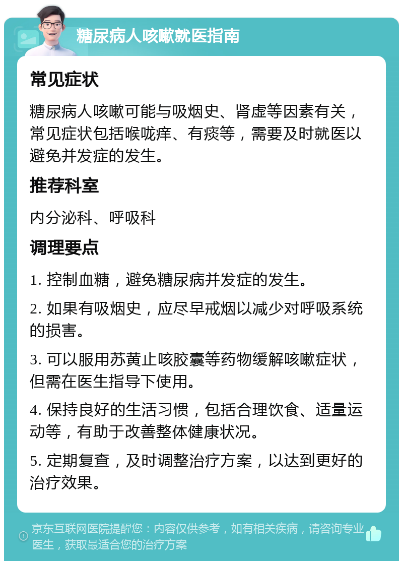 糖尿病人咳嗽就医指南 常见症状 糖尿病人咳嗽可能与吸烟史、肾虚等因素有关，常见症状包括喉咙痒、有痰等，需要及时就医以避免并发症的发生。 推荐科室 内分泌科、呼吸科 调理要点 1. 控制血糖，避免糖尿病并发症的发生。 2. 如果有吸烟史，应尽早戒烟以减少对呼吸系统的损害。 3. 可以服用苏黄止咳胶囊等药物缓解咳嗽症状，但需在医生指导下使用。 4. 保持良好的生活习惯，包括合理饮食、适量运动等，有助于改善整体健康状况。 5. 定期复查，及时调整治疗方案，以达到更好的治疗效果。