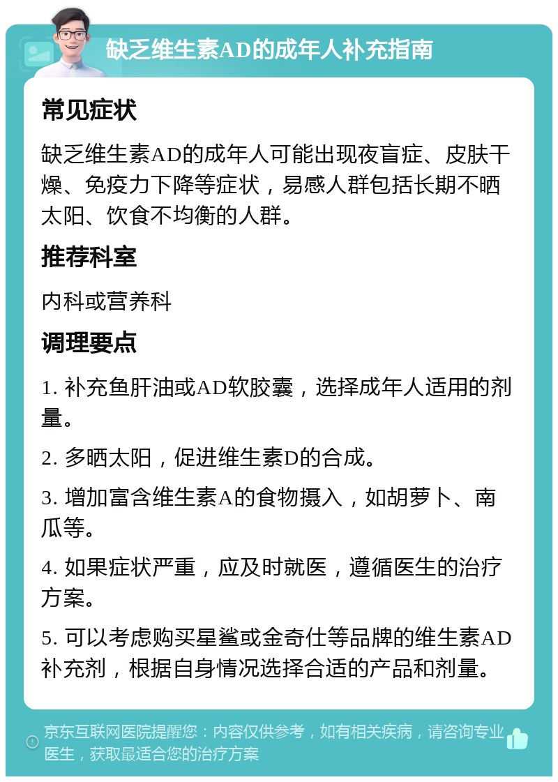 缺乏维生素AD的成年人补充指南 常见症状 缺乏维生素AD的成年人可能出现夜盲症、皮肤干燥、免疫力下降等症状，易感人群包括长期不晒太阳、饮食不均衡的人群。 推荐科室 内科或营养科 调理要点 1. 补充鱼肝油或AD软胶囊，选择成年人适用的剂量。 2. 多晒太阳，促进维生素D的合成。 3. 增加富含维生素A的食物摄入，如胡萝卜、南瓜等。 4. 如果症状严重，应及时就医，遵循医生的治疗方案。 5. 可以考虑购买星鲨或金奇仕等品牌的维生素AD补充剂，根据自身情况选择合适的产品和剂量。