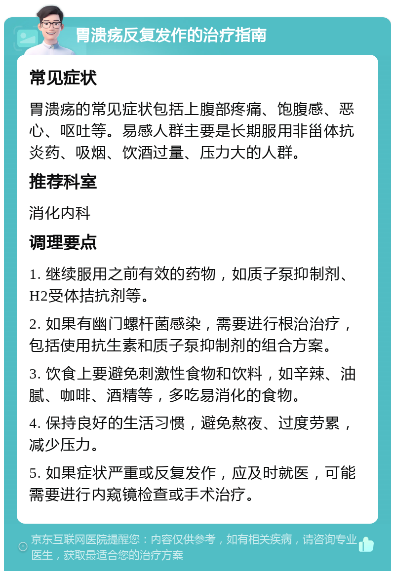 胃溃疡反复发作的治疗指南 常见症状 胃溃疡的常见症状包括上腹部疼痛、饱腹感、恶心、呕吐等。易感人群主要是长期服用非甾体抗炎药、吸烟、饮酒过量、压力大的人群。 推荐科室 消化内科 调理要点 1. 继续服用之前有效的药物，如质子泵抑制剂、H2受体拮抗剂等。 2. 如果有幽门螺杆菌感染，需要进行根治治疗，包括使用抗生素和质子泵抑制剂的组合方案。 3. 饮食上要避免刺激性食物和饮料，如辛辣、油腻、咖啡、酒精等，多吃易消化的食物。 4. 保持良好的生活习惯，避免熬夜、过度劳累，减少压力。 5. 如果症状严重或反复发作，应及时就医，可能需要进行内窥镜检查或手术治疗。