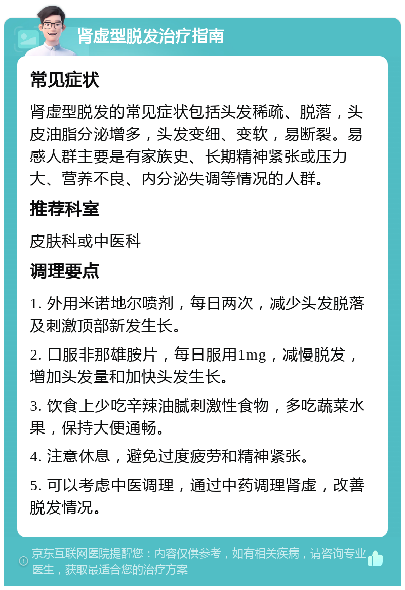 肾虚型脱发治疗指南 常见症状 肾虚型脱发的常见症状包括头发稀疏、脱落，头皮油脂分泌增多，头发变细、变软，易断裂。易感人群主要是有家族史、长期精神紧张或压力大、营养不良、内分泌失调等情况的人群。 推荐科室 皮肤科或中医科 调理要点 1. 外用米诺地尔喷剂，每日两次，减少头发脱落及刺激顶部新发生长。 2. 口服非那雄胺片，每日服用1mg，减慢脱发，增加头发量和加快头发生长。 3. 饮食上少吃辛辣油腻刺激性食物，多吃蔬菜水果，保持大便通畅。 4. 注意休息，避免过度疲劳和精神紧张。 5. 可以考虑中医调理，通过中药调理肾虚，改善脱发情况。