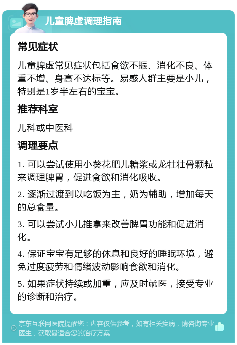 儿童脾虚调理指南 常见症状 儿童脾虚常见症状包括食欲不振、消化不良、体重不增、身高不达标等。易感人群主要是小儿，特别是1岁半左右的宝宝。 推荐科室 儿科或中医科 调理要点 1. 可以尝试使用小葵花肥儿糖浆或龙牡壮骨颗粒来调理脾胃，促进食欲和消化吸收。 2. 逐渐过渡到以吃饭为主，奶为辅助，增加每天的总食量。 3. 可以尝试小儿推拿来改善脾胃功能和促进消化。 4. 保证宝宝有足够的休息和良好的睡眠环境，避免过度疲劳和情绪波动影响食欲和消化。 5. 如果症状持续或加重，应及时就医，接受专业的诊断和治疗。