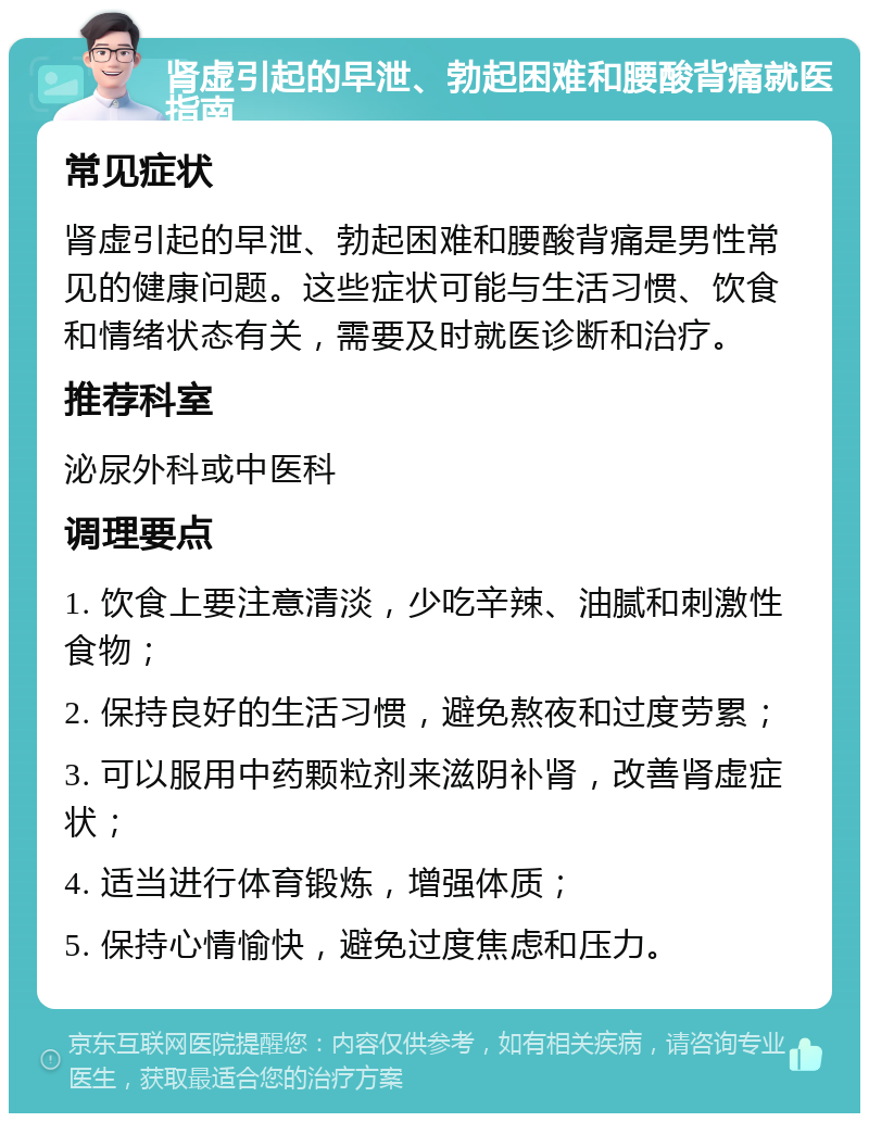 肾虚引起的早泄、勃起困难和腰酸背痛就医指南 常见症状 肾虚引起的早泄、勃起困难和腰酸背痛是男性常见的健康问题。这些症状可能与生活习惯、饮食和情绪状态有关，需要及时就医诊断和治疗。 推荐科室 泌尿外科或中医科 调理要点 1. 饮食上要注意清淡，少吃辛辣、油腻和刺激性食物； 2. 保持良好的生活习惯，避免熬夜和过度劳累； 3. 可以服用中药颗粒剂来滋阴补肾，改善肾虚症状； 4. 适当进行体育锻炼，增强体质； 5. 保持心情愉快，避免过度焦虑和压力。