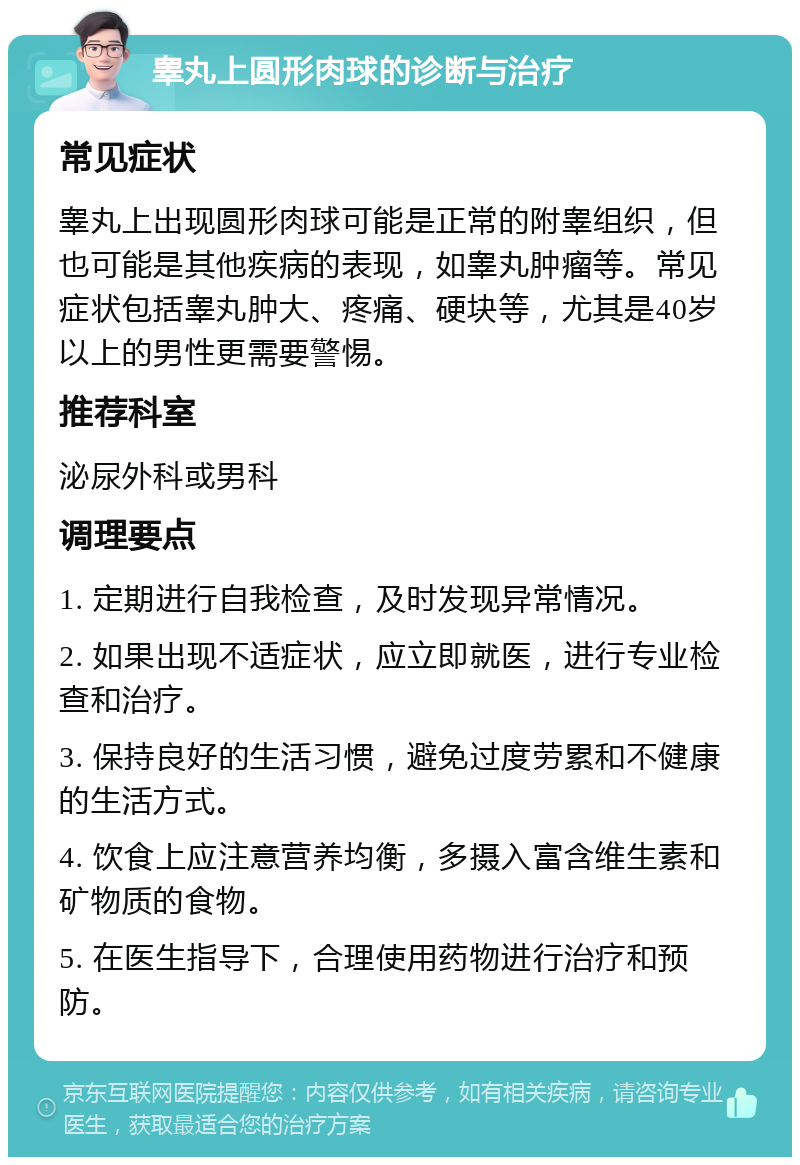 睾丸上圆形肉球的诊断与治疗 常见症状 睾丸上出现圆形肉球可能是正常的附睾组织，但也可能是其他疾病的表现，如睾丸肿瘤等。常见症状包括睾丸肿大、疼痛、硬块等，尤其是40岁以上的男性更需要警惕。 推荐科室 泌尿外科或男科 调理要点 1. 定期进行自我检查，及时发现异常情况。 2. 如果出现不适症状，应立即就医，进行专业检查和治疗。 3. 保持良好的生活习惯，避免过度劳累和不健康的生活方式。 4. 饮食上应注意营养均衡，多摄入富含维生素和矿物质的食物。 5. 在医生指导下，合理使用药物进行治疗和预防。