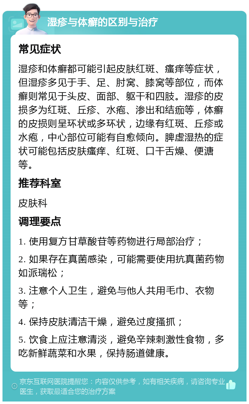 湿疹与体癣的区别与治疗 常见症状 湿疹和体癣都可能引起皮肤红斑、瘙痒等症状，但湿疹多见于手、足、肘窝、膝窝等部位，而体癣则常见于头皮、面部、躯干和四肢。湿疹的皮损多为红斑、丘疹、水疱、渗出和结痂等，体癣的皮损则呈环状或多环状，边缘有红斑、丘疹或水疱，中心部位可能有自愈倾向。脾虚湿热的症状可能包括皮肤瘙痒、红斑、口干舌燥、便溏等。 推荐科室 皮肤科 调理要点 1. 使用复方甘草酸苷等药物进行局部治疗； 2. 如果存在真菌感染，可能需要使用抗真菌药物如派瑞松； 3. 注意个人卫生，避免与他人共用毛巾、衣物等； 4. 保持皮肤清洁干燥，避免过度搔抓； 5. 饮食上应注意清淡，避免辛辣刺激性食物，多吃新鲜蔬菜和水果，保持肠道健康。